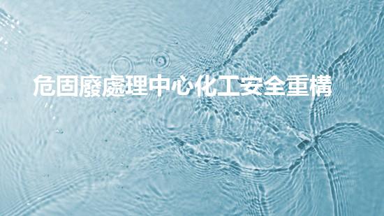 危固廢處理中心化工安全重構：革新技術引領未來前景？